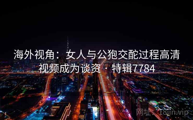 海外视角：女人与公狍交酡过程高清视频成为谈资 · 特辑7784