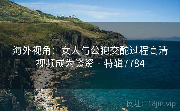 海外视角：女人与公狍交酡过程高清视频成为谈资 · 特辑7784