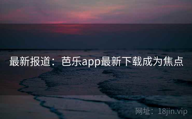 最新报道：芭乐app最新下载成为焦点