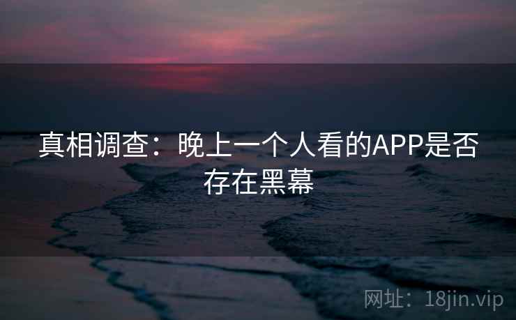 真相调查:晚上一个人看的APP是否存在黑幕 真相调查:晚上一个人看的APP是否存在黑幕