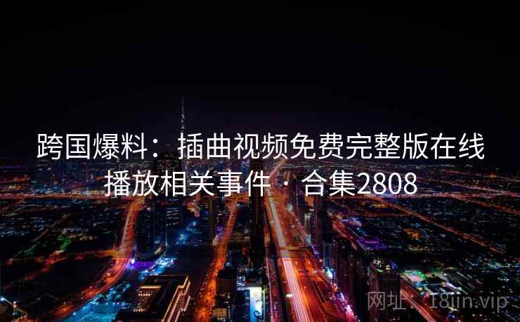 跨国爆料：插曲视频免费完整版在线播放相关事件 · 合集2808